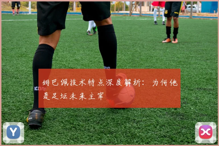 姆巴佩技术特点深度解析：为何他是足坛未来主宰