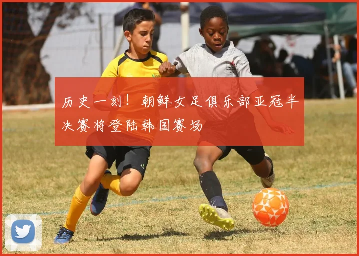 历史一刻！朝鲜女足俱乐部亚冠半决赛将登陆韩国赛场