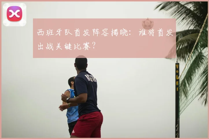 西班牙队首发阵容揭晓:谁将首发出战关键比赛?