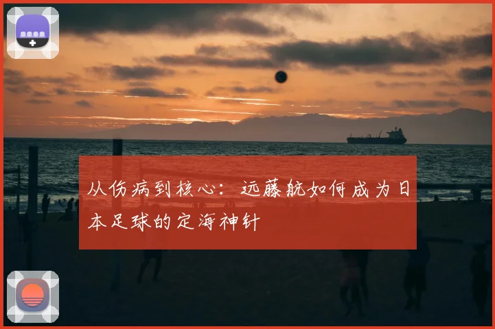 从伤病到核心：远藤航如何成为日本足球的定海神针