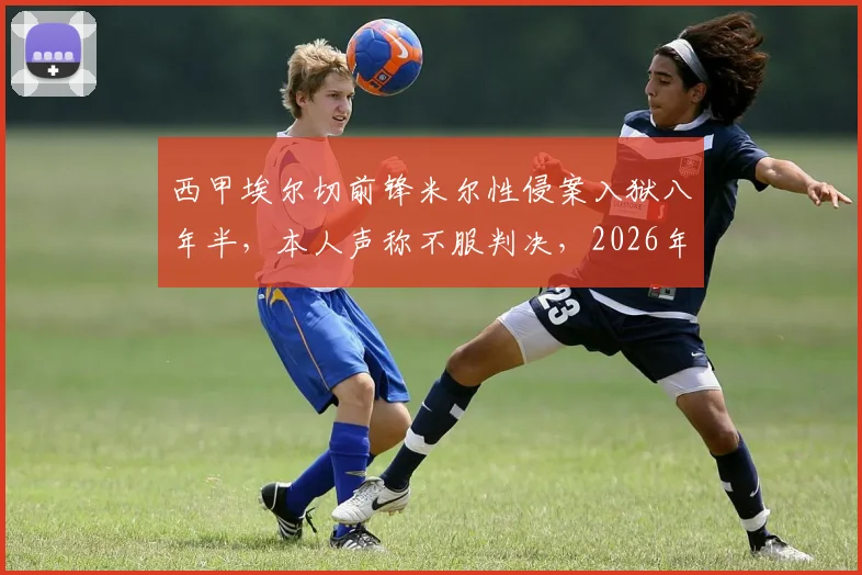 西甲埃尔切前锋米尔性侵案入狱八年半，本人声称不服判决，2026年案件回顾与争议分析