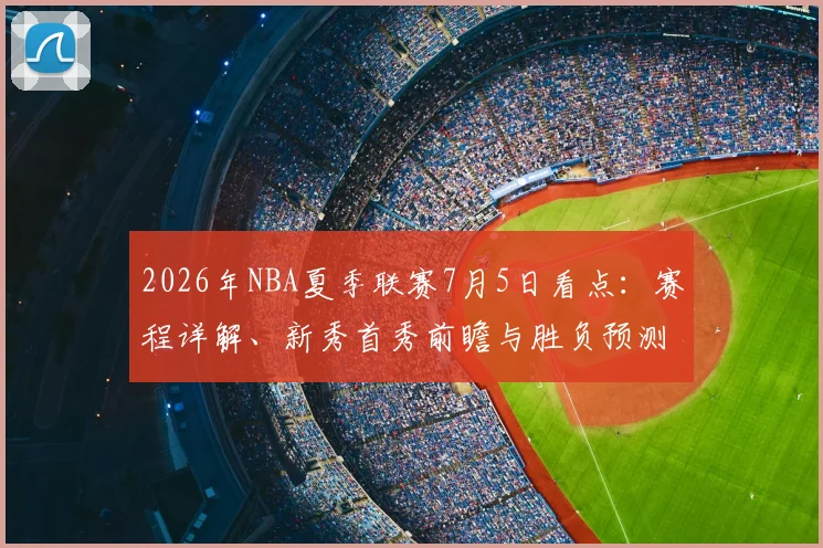 2026年NBA夏季联赛7月5日看点:赛程详解、新秀首秀前瞻与胜负预测