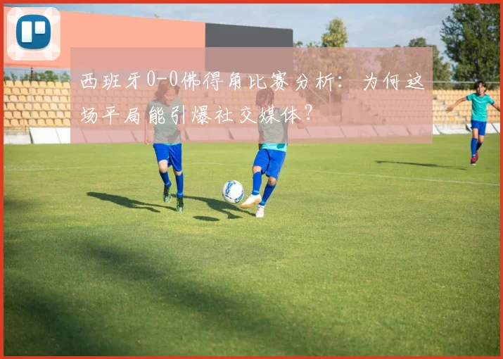 西班牙0-0佛得角比赛分析:为何这场平局能引爆社交媒体?