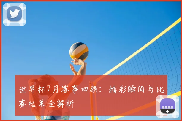 世界杯7月赛事回顾:精彩瞬间与比赛结果全解析