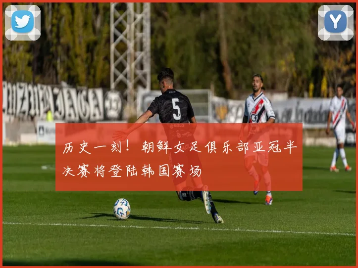 历史一刻!朝鲜女足俱乐部亚冠半决赛将登陆韩国赛场