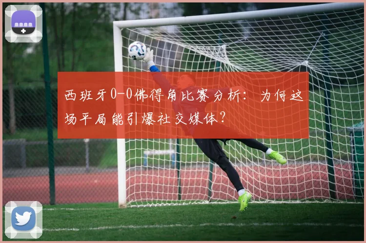 西班牙0-0佛得角比赛分析：为何这场平局能引爆社交媒体？