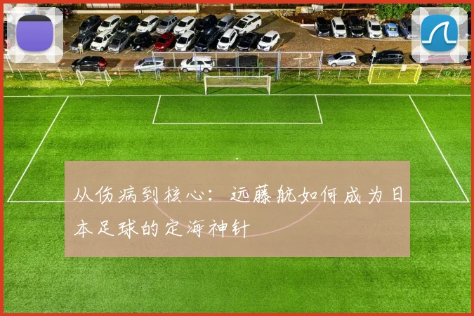 从伤病到核心:远藤航如何成为日本足球的定海神针