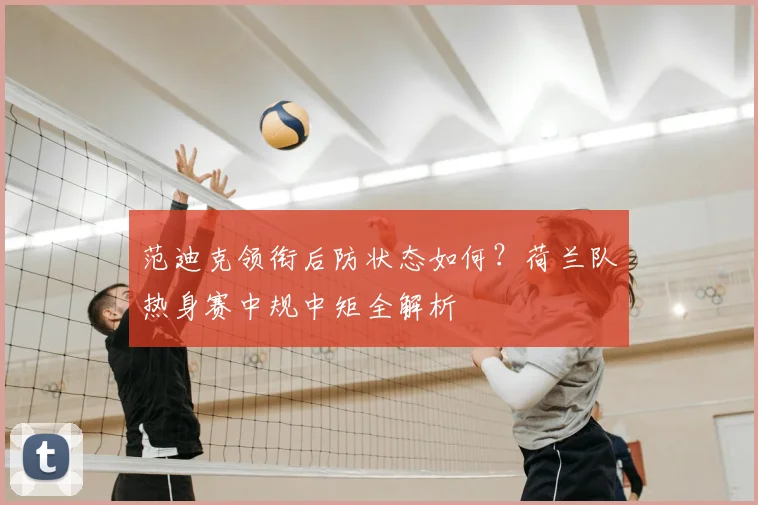 范迪克领衔后防状态如何？荷兰队热身赛中规中矩全解析