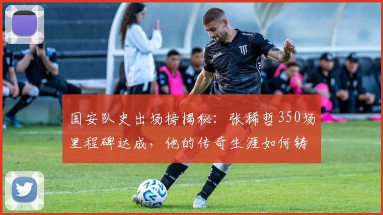 国安队史出场榜揭秘:张稀哲350场里程碑达成,他的传奇生涯如何铸就?