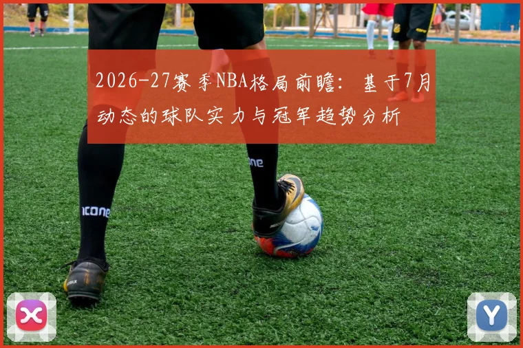 2026-27赛季NBA格局前瞻:基于7月动态的球队实力与冠军趋势分析