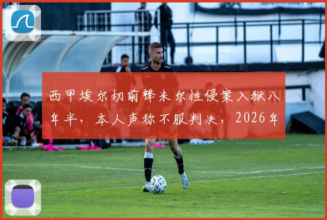 西甲埃尔切前锋米尔性侵案入狱八年半，本人声称不服判决，2026年案件回顾与争议分析