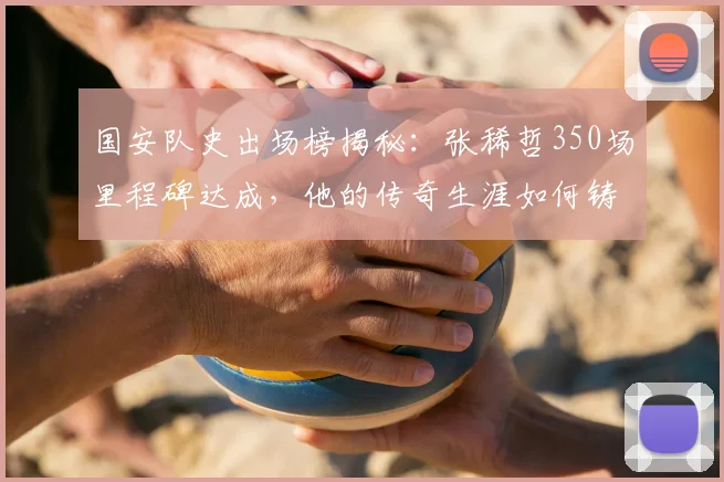 国安队史出场榜揭秘：张稀哲350场里程碑达成，他的传奇生涯如何铸就？